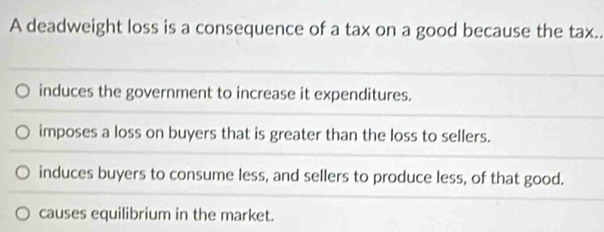 A deadweight loss is a consequence of a tax on a good because the tax..
induces the government to increase it expenditures.
imposes a loss on buyers that is greater than the loss to sellers.
induces buyers to consume less, and sellers to produce less, of that good.
causes equilibrium in the market.