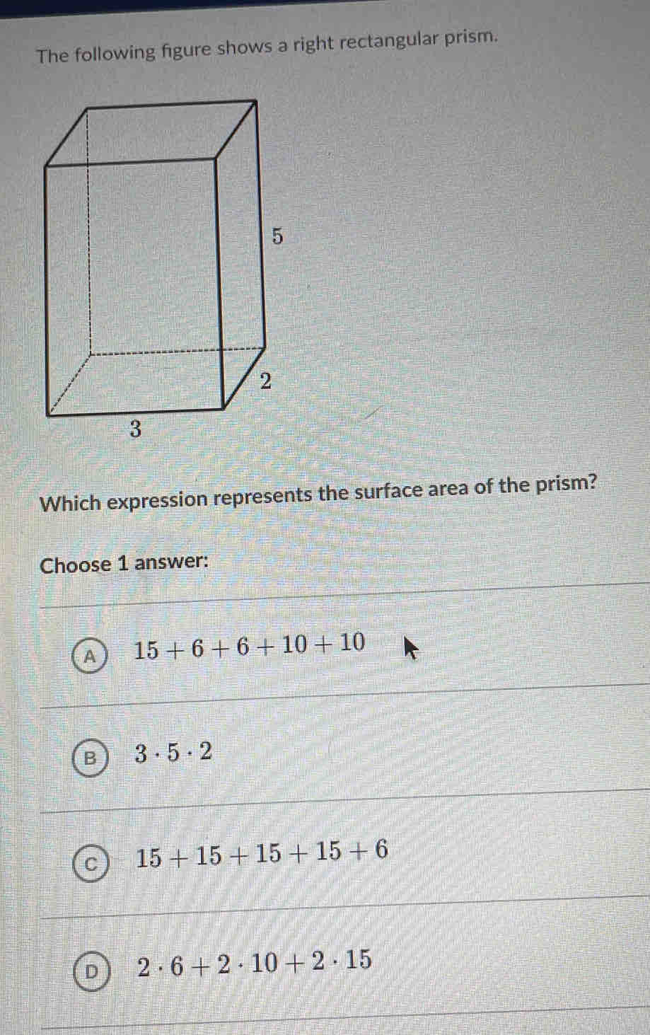 The following figure shows a right rectangular prism.
Which expression represents the surface area of the prism?
Choose 1 answer:
15+6+6+10+10
B 3· 5· 2
C 15+15+15+15+6
D 2· 6+2· 10+2· 15