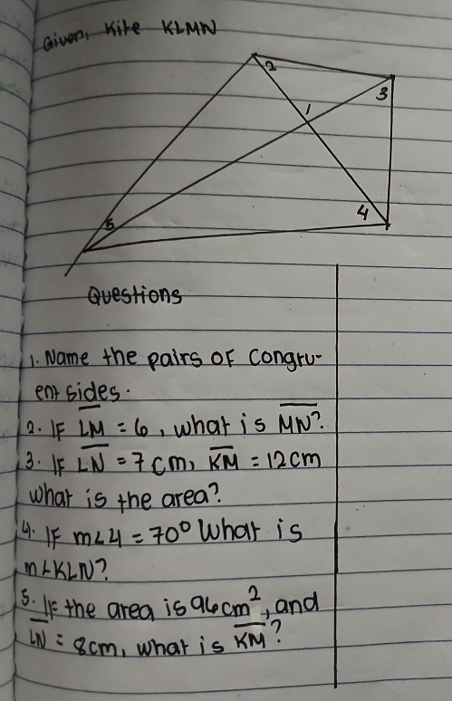 given, M
t> 
1. Name the pairs of congru 
entsides. 
2. FF overline LM=6 , what is overline MN?
3. If overline LN=7cm, overline KM=12cm
what is the area? 
4. 1F m∠ 4=70° What is
m∠ KLN
5. If the area is 96cm^2 , and
overline LN=8cm , what is overline KM