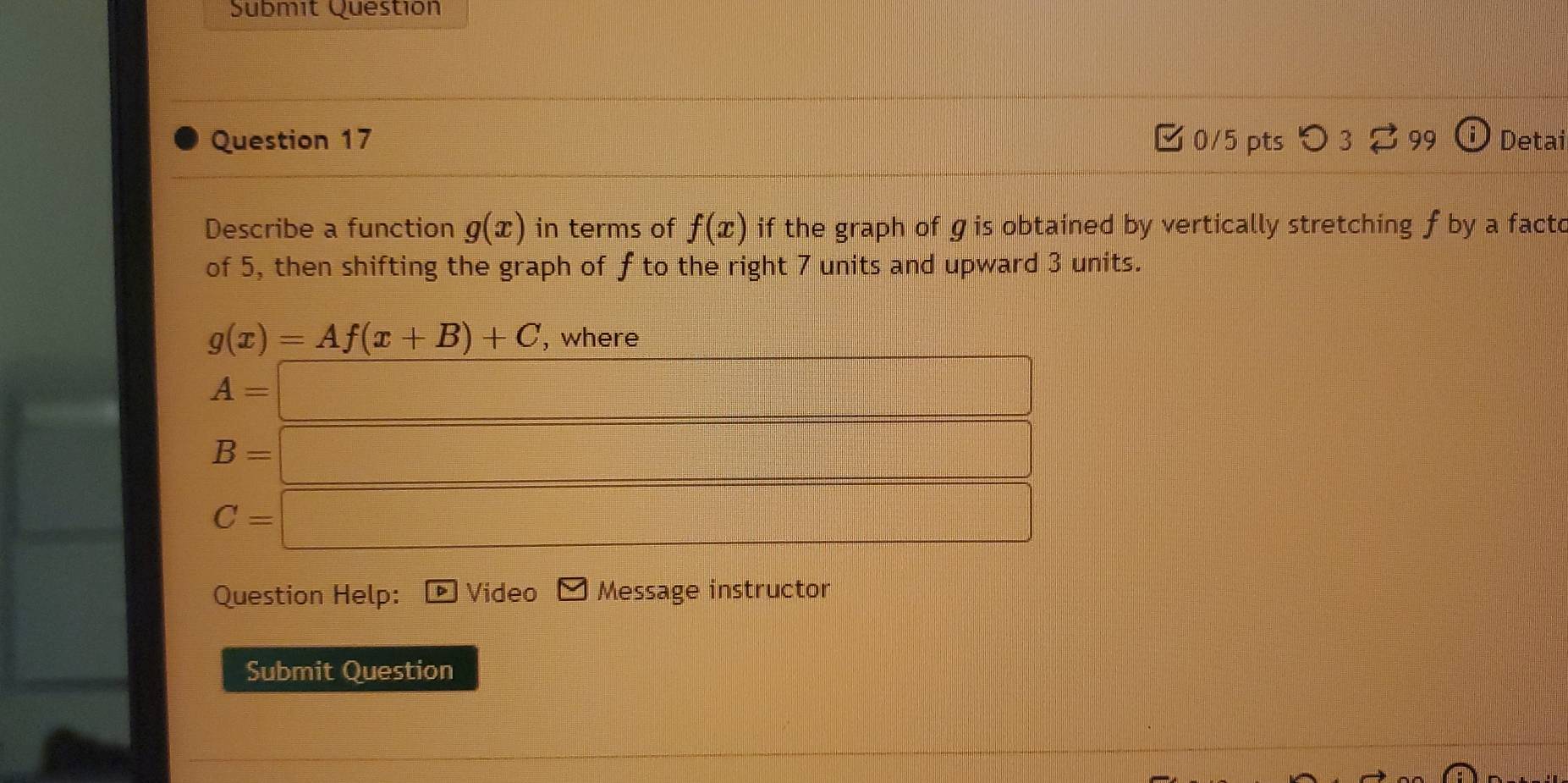 Submit Questión 
Question 17 0/5 pts つ 3 99 (i Detai 
Describe a function g(x) in terms of f(x) if the graph of gis obtained by vertically stretching f by a facto 
of 5, then shifting the graph of f to the right 7 units and upward 3 units.
g(x)=Af(x+B)+C , where
A=□
B= =□
C=□
Question Help: Video Message instructor 
Submit Question