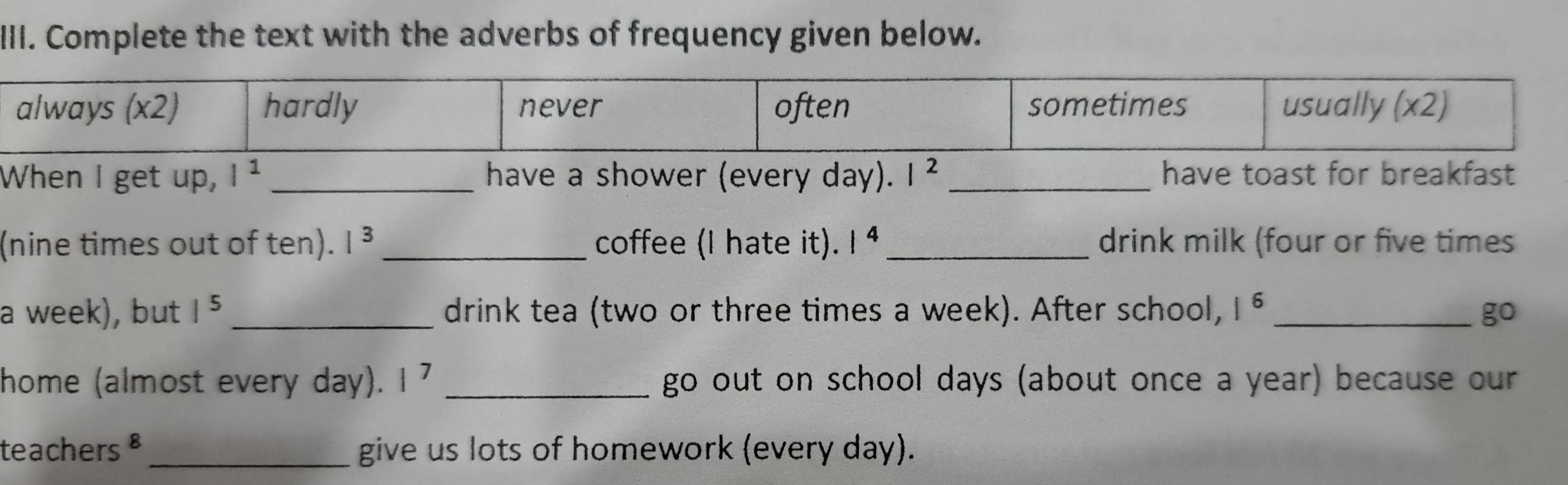 Complete the text with the adverbs of frequency given below. 
When I get up, I^1 _ have a shower (every day). I^2 have toast for breakfast 
(nine times out of ten). I^3 _coffee (I hate it). 1^4 _drink milk (four or five times 
a week), but 1^5 _drink tea (two or three times a week). After school, |^6 _ go 
home (almost every day). 1^7 _go out on school days (about once a year) because our 
teachers §_ give us lots of homework (every day).