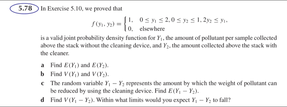 5.78 In Exercise 5.10, we proved that
f(y_1,y_2)=beginarrayl 1,0≤ y_1≤ 2,0≤ y_2≤ 1,2y_2≤ y_1, 0,elsewhereendarray.
is a valid joint probability density function for Y_1 , the amount of pollutant per sample collected 
above the stack without the cleaning device, and Y_2 , the amount collected above the stack with 
the cleaner. 
a Find E(Y_1) and E(Y_2). 
b Find V(Y_1) and V(Y_2). 
c The random variable Y_1-Y_2 represents the amount by which the weight of pollutant can 
be reduced by using the cleaning device. Find E(Y_1-Y_2). 
d Find V(Y_1-Y_2). Within what limits would you expect Y_1-Y_2 to fall?