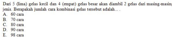 Dari 5 (lima) gelas kecil dan 4 (empat) gelas besar akan diambil 2 gelas dari masing-masin
jenis. Berapakah jumlah cara kombinasi gelas tersebut adalah... .
A. 60 cara
B. 70 cara
C. 80 cara
D. 90 cara
E. 98 cara