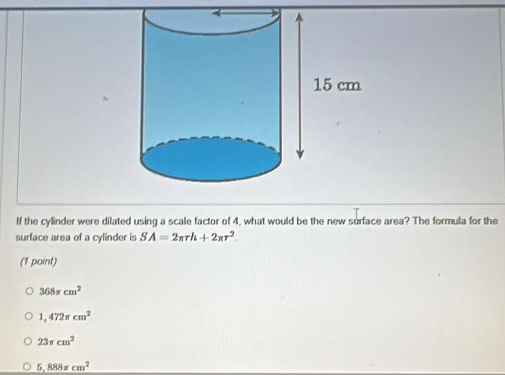 If the cylinder were dilated using a scale factor of 4, what would be the new surface area? The formula for the
surface area of a cylinder is SA=2π rh+2π r^2. 
(1 point)
368π cm^2
1,472π cm^2
23π cm^2
5,888π cm^2