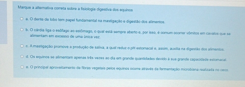 Marque a alternativa correta sobre a fisiologia digestiva dos equinos
a. O dente de lobo tem papel fundamental na mastigação e digestão dos alimentos.
b. O cárdia liga o esôlago ao estômago, o qual está sempre aberto e, por isso, é comum ocorrer vômitos em cavalos que se
alimentam em excesso de uma única vez.
c. A mastigação promove a produção de saliva, a qual reduz o pH estomacal e, assim, auxília na digestão dos alimentos.
d. Os equinos se alimentam apenas três vezes ao dia em grande quantidades devido à sua grande capacidade estomacal.
e. O principal aproveitamento de fibras vegetais pelos equinos ocorre atravês da fermentação microbiana realizada no ceco.