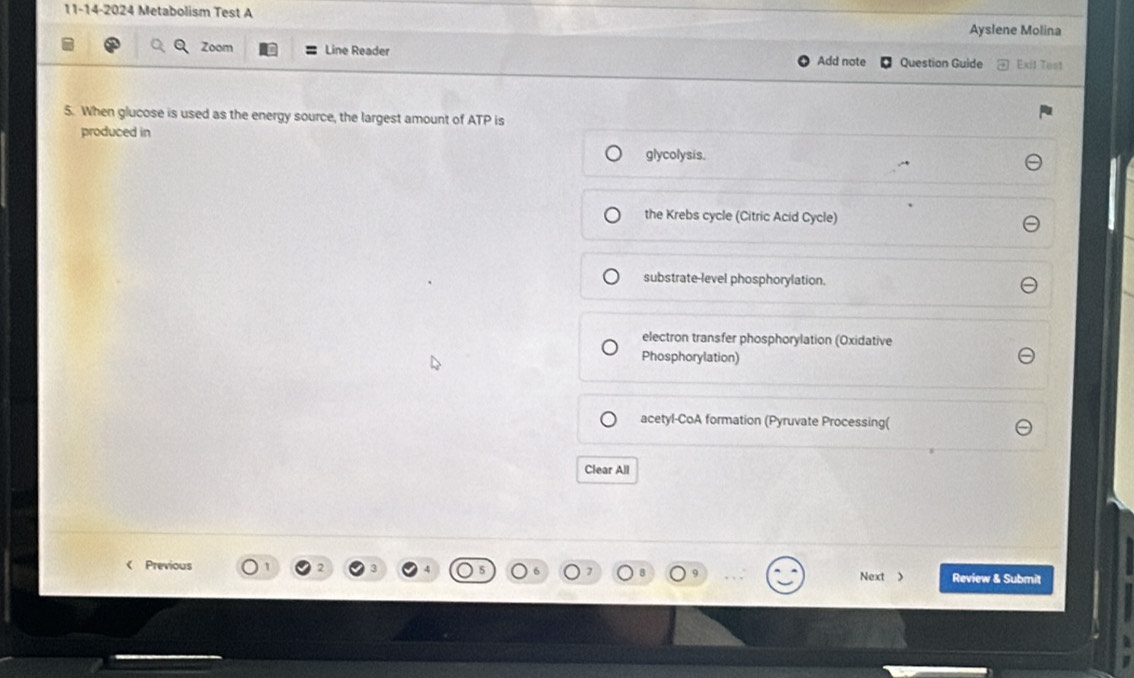 11-14-2024 Metabolism Test A
Ayslene Molina
Zoom Line Reader Question Guide Exit Test
Add note
5. When glucose is used as the energy source, the largest amount of ATP is
produced in
glycolysis.
the Krebs cycle (Citric Acid Cycle)
substrate-level phosphorylation.
electron transfer phosphorylation (Oxidative
Phosphorylation)
acetyl-CoA formation (Pyruvate Processing(
Clear All
< Previous Next > Review & Submit