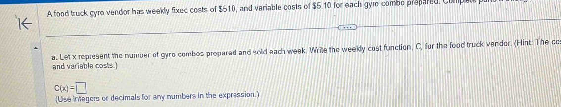 A food truck gyro vendor has weekly fixed costs of $510, and variable costs of $5.10 for each gyro combo prepared. Complete p 
a. Let x represent the number of gyro combos prepared and sold each week. Write the weekly cost function, C, for the food truck vendor. (Hint: The co 
and variable costs.)
C(x)=□
(Use integers or decimals for any numbers in the expression.)