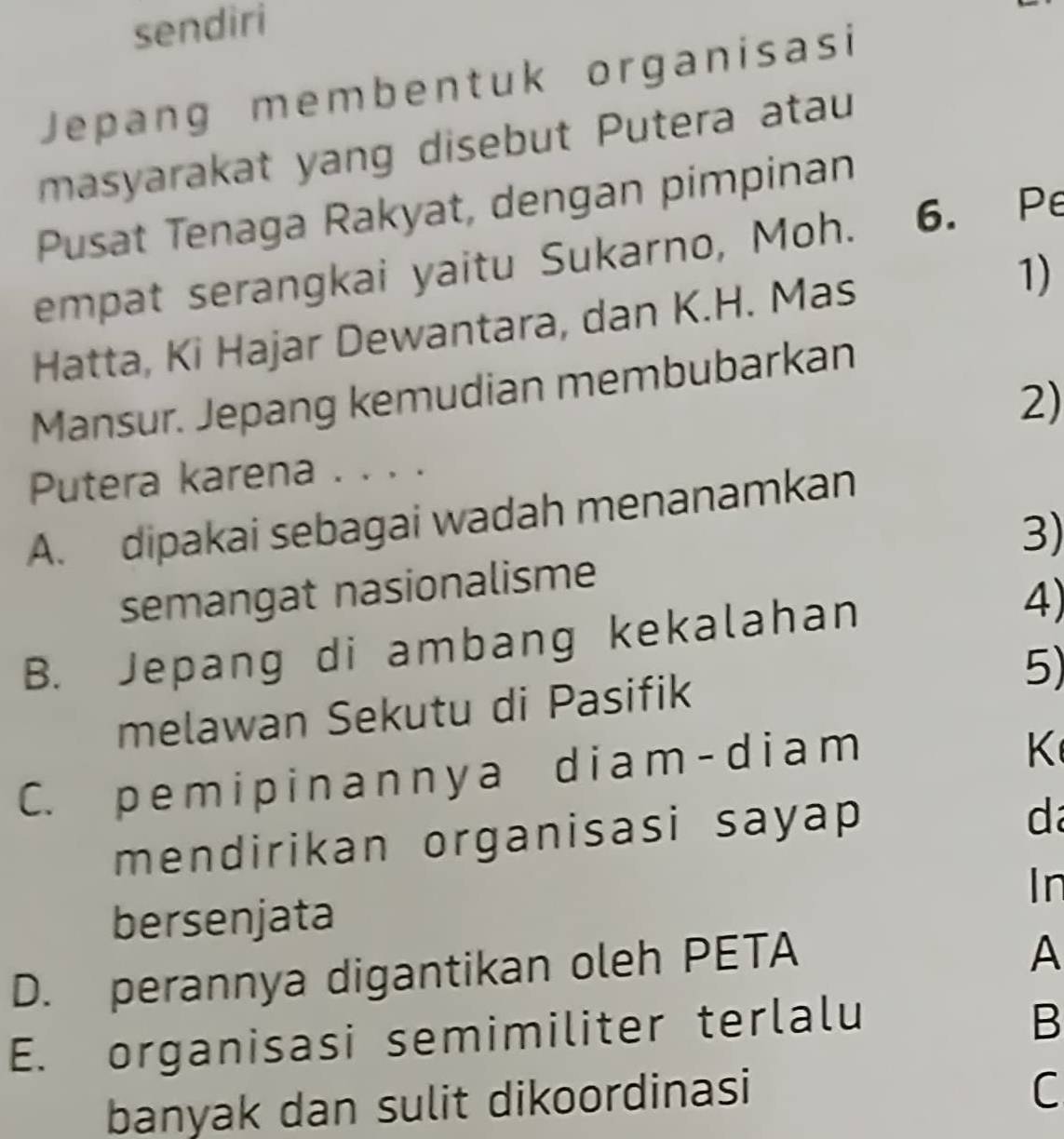 sendiri
Jepang membentuk organisasi
masyarakat yang disebut Putera atau
Pusat Tenaga Rakyat, dengan pimpinan
empat serangkai yaitu Sukarno, Moh. 6. Pe
Hatta, Ki Hajar Dewantara, dan K.H. Mas 1)
Mansur. Jepang kemudian membubarkan
2)
Putera karena . . . .
A. dipakai sebagai wadah menanamkan
3)
semangat nasionalisme
B. Jepang di ambang kekalahan 4)
5)
melawan Sekutu di Pasifik
C. p em i pi n anny a di am - di am
K
mendirikan organisasi sayap 
d
In
bersenjata
D. perannya digantikan oleh PETA
A
E. organisasi semimiliter terlalu
B
banyak dan sulit dikoordinasi
C