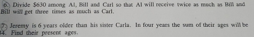 Divide $630 among Al, Bill and Carl so that Al will receive twice as much as Bill and 
Bill will get three times as much as Carl 
7. Jeremy is 6 years older than his sister Carla. In four years the sum of their ages will be 
4. Find their present ages.