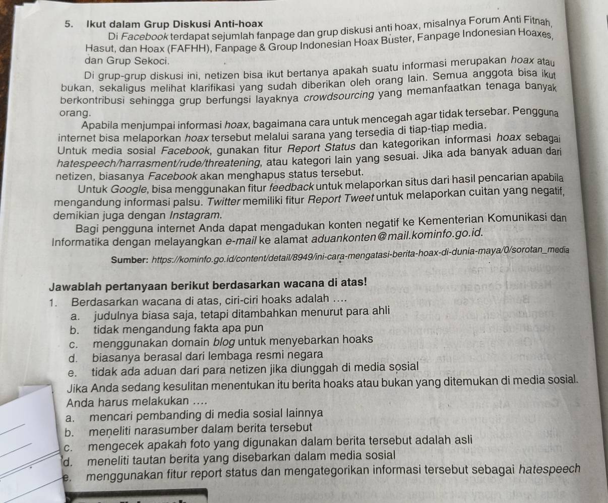 Ikut dalam Grup Diskusi Anti-hoax
Di Facebook terdapat sejumlah fanpage dan grup diskusi anti hoax, misalnya Forum Anti Fitnah,
Hasut, dan Hoax (FAFHH), Fanpage & Group Indonesian Hoax Buster, Fanpage Indonesian Hoaxes,
dan Grup Sekoci.
Di grup-grup diskusi ini, netizen bisa ikut bertanya apakah suatu informasi merupakan hoax atau
bukan, sekaligus melihat klarifikasi yang sudah diberikan oleh orang lain. Semua anggota bisa ikut
berkontribusi sehingga grup berfungsi layaknya crowdsourcing yang memanfaatkan tenaga banyak
orang.
Apabila menjumpai informasi hoax, bagaimana cara untuk mencegah agar tidak tersebar. Pengguna
internet bisa melaporkan hoax tersebut melalui sarana yang tersedia di tiap-tiap media.
Untuk media sosial Facebook, gunakan fitur Report Status dan kategorikan informasi hoax sebagai
hatespeech/harrasment/rude/threatening, atau kategori lain yang sesuai. Jika ada banyak aduan dari
netizen, biasanya Facebook akan menghapus status tersebut.
Untuk Google, bisa menggunakan fitur feedback untuk melaporkan situs dari hasil pencarian apabila
mengandung informasi palsu. Twitter memiliki fitur Report Tweet untuk melaporkan cuitan yang negatif,
demikian juga dengan Instagram.
Bagi pengguna internet Anda dapat mengadukan konten negatif ke Kementerian Komunikasi dan
Informatika dengan melayangkan e-mail ke alamat aduankonten@mail.kominfo.go.id.
Sumber: https://kominfo.go.id/content/detail/8949/ini-cara-mengatasi-berita-hoax-di-dunia-maya/0/sorotan_media
Jawablah pertanyaan berikut berdasarkan wacana di atas!
1. Berdasarkan wacana di atas, ciri-ciri hoaks adalah ....
a. judulnya biasa saja, tetapi ditambahkan menurut para ahli
b. tidak mengandung fakta apa pun
c. menggunakan domain blog untuk menyebarkan hoaks
d. biasanya berasal dari lembaga resmi negara
e. tidak ada aduan dari para netizen jika diunggah di media sosial
Jika Anda sedang kesulitan menentukan itu berita hoaks atau bukan yang ditemukan di media sosial.
Anda harus melakukan ....
a. mencari pembanding di media sosial lainnya
b. meneliti narasumber dalam berita tersebut
c. mengecek apakah foto yang digunakan dalam berita tersebut adalah asli
d. meneliti tautan berita yang disebarkan dalam media sosial
emenggunakan fitur report status dan mengategorikan informasi tersebut sebagai hatespeech