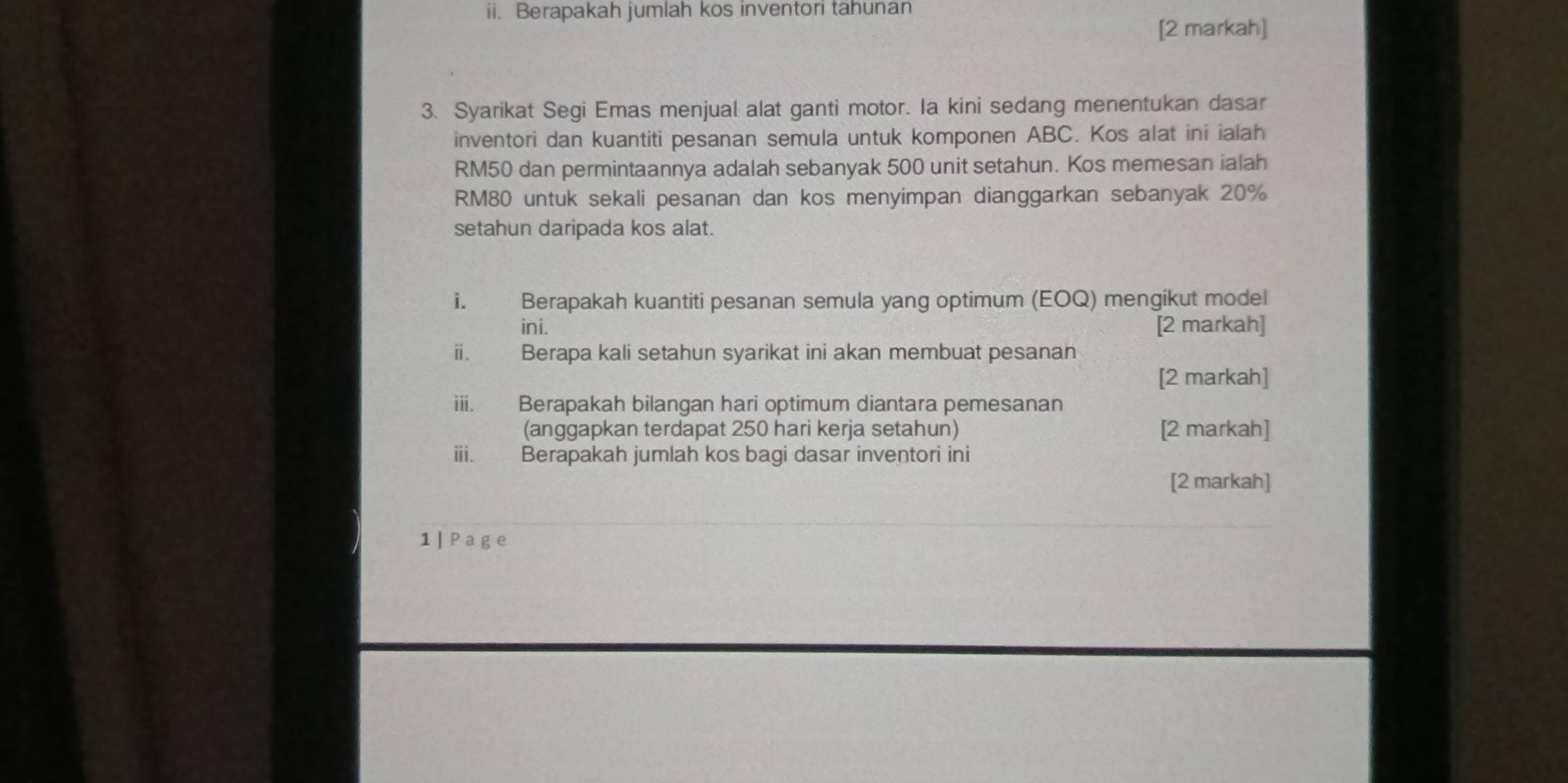 Berapakah jumlah kos inventori tahunan 
[2 markah] 
3. Syarikat Segi Emas menjual alat ganti motor. Ia kini sedang menentukan dasar 
inventori dan kuantiti pesanan semula untuk komponen ABC. Kos alat ini ialah
RM50 dan permintaannya adalah sebanyak 500 unit setahun. Kos memesan ialah
RM80 untuk sekali pesanan dan kos menyimpan dianggarkan sebanyak 20%
setahun daripada kos alat. 
i. Berapakah kuantiti pesanan semula yang optimum (EOQ) mengikut model 
ini. [2 markah] 
ⅲ. Berapa kali setahun syarikat ini akan membuat pesanan 
[2 markah] 
iii. Berapakah bilangan hari optimum diantara pemesanan 
(anggapkan terdapat 250 hari kerja setahun) [2 markah] 
i. Berapakah jumlah kos bagi dasar inventori ini 
[2 markah] 
1 | Page