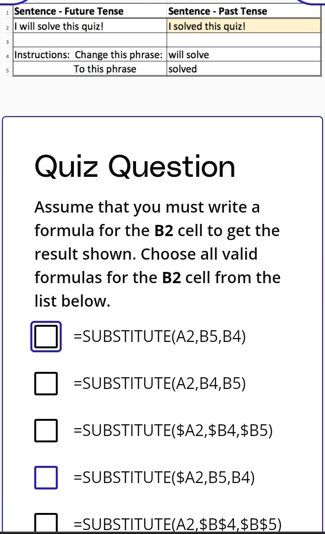 Quiz Question
Assume that you must write a
formula for the B2 cell to get the
result shown. Choose all valid
formulas for the B2 cell from the
list below.
□ SUBSTITUTE (A2,B5,B4)
□ =SUBSTITUTE (A2,B4,B5)
□ =SUBSTITUTE($A2,$B4,$B5)
□ =SUBSTITUTE($A2,B5,B4)
□ = SU B STITUTE (A2, $B $4, $ B$5)