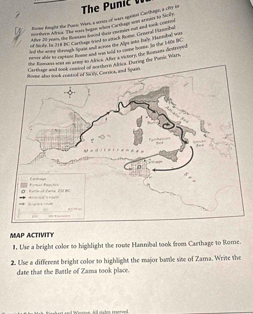 The Punic v 
Rome fought the Punic Wars, a series of wars against Carthage, a city in 
northern Africa. The wars began when Carthage sent armies to Sicily 
After 20 years, the Romans forced their enemies out and took control 
of Sicily. In 218 BC Carthage tried to attack Rome. General Hannibal 
led the army through Spain and across the Alps into Italy. Hannibal was 
never able to capture Rome and was told to come home. In the 140s BC 
the Romans sent an army to Africa. After a victory, the Romans destroyed 
Africa. During the Punic Wars, 
MAP ACTIVITY 
1. Use a bright color to highlight the route Hannibal took from Carthage to Rome. 
2. Use a different bright color to highlight the major battle site of Zama. Write the 
date that the Battle of Zama took place. 
nd Winston. All rights reserved.