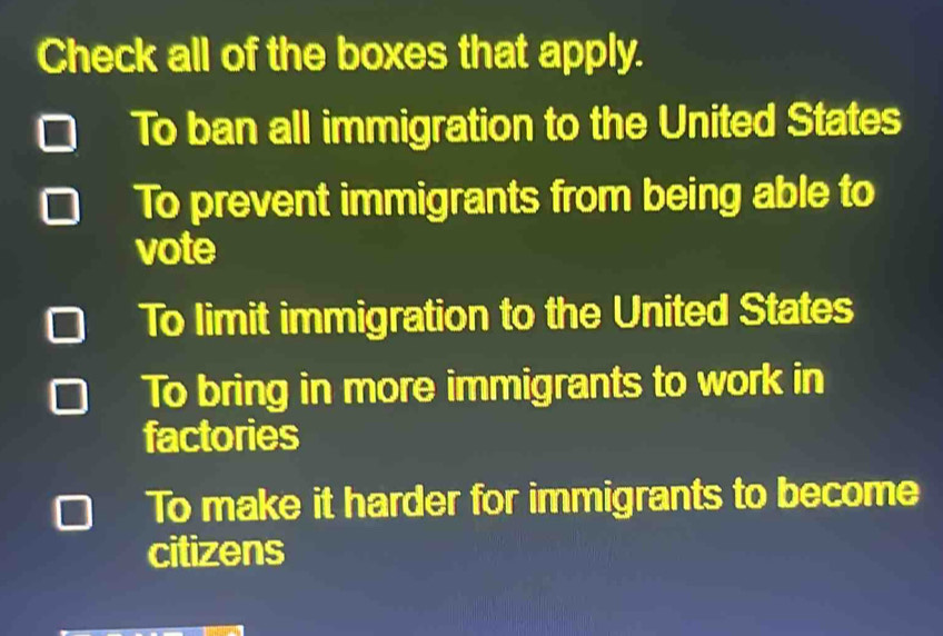 Check all of the boxes that apply.
To ban all immigration to the United States
To prevent immigrants from being able to
vote
To limit immigration to the United States
To bring in more immigrants to work in
factories
To make it harder for immigrants to become
citizens