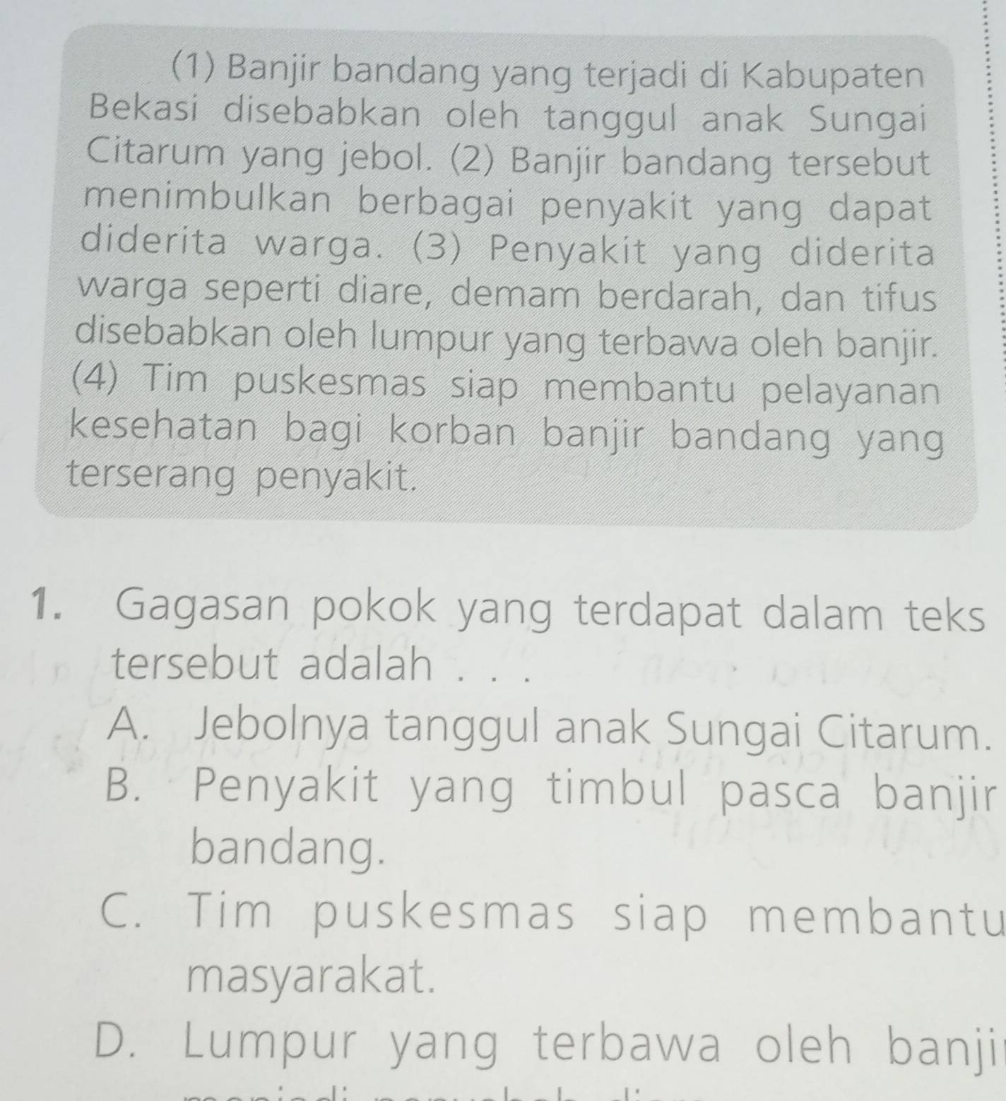 (1) Banjir bandang yang terjadi di Kabupaten
Bekasi disebabkan oleh tanggul anak Sungai
Citarum yang jebol. (2) Banjir bandang tersebut
menimbulkan berbagai penyakit yang dapat
diderita warga. (3) Penyakit yang diderita
warga seperti diare, demam berdarah, dan tifus
disebabkan oleh lumpur yang terbawa oleh banjir.
(4) Tim puskesmas siap membantu pelayanan
kesehatan bagi korban banjir bandang yang
terserang penyakit.
1. Gagasan pokok yang terdapat dalam teks
tersebut adalah . . .
A. Jebolnya tanggul anak Sungai Citarum.
B. Penyakit yang timbul pasca banjir
bandang.
C. Tim puskesmas siap membantu
masyarakat.
D. Lumpur yang terbawa oleh banji