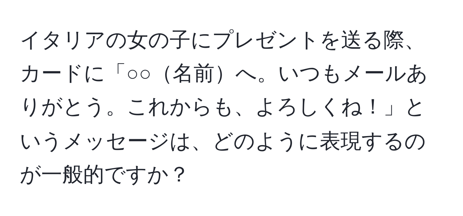 イタリアの女の子にプレゼントを送る際、カードに「○○名前へ。いつもメールありがとう。これからも、よろしくね！」というメッセージは、どのように表現するのが一般的ですか？