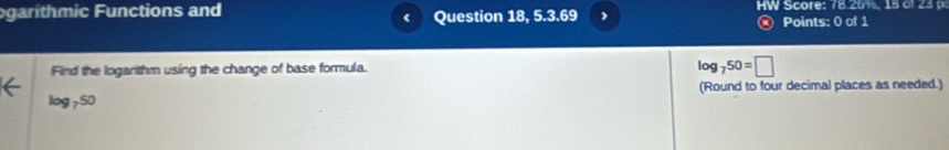 ogarithmic Functions and Question 18, 5.3.69 HW Score: 78.25%, 15 o 23 
® Points: 0 of 1 
Find the logarithm using the change of base formula. log _750=□
(Round to four decimal places as needed.)
log _750