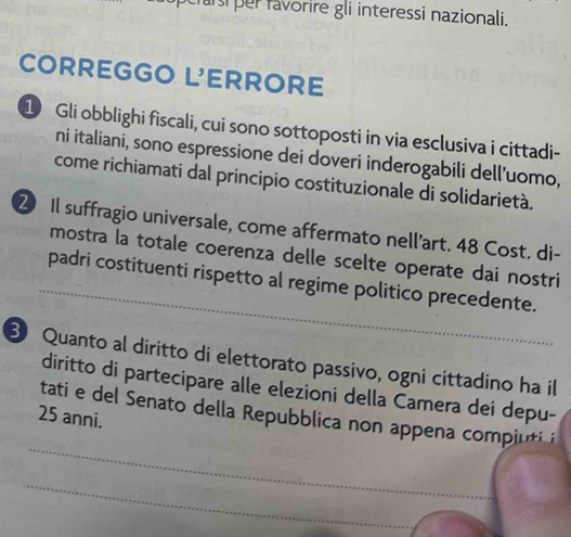 arsi per favorire gli interessi nazionali. 
CORREGGO L'ERRORE 
1 Gli obblighi fiscali, cui sono sottoposti in via esclusiva i cittadi- 
ni italiani, sono espressione dei doveri inderogabili dell’uomo, 
come richiamati dal principio costituzionale di solidarietà. 
2 Il suffragio universale, come affermato nell’art. 48 Cost. di- 
_ 
mostra la totale coerenza delle scelte operate dai nostri 
padri costituenti rispetto al regime politico precedente. 
B Quanto al diritto di elettorato passivo, ogni cittadino ha il 
diritto di partecipare alle elezioni della Camera dei depu- 
_ 
tati e del Senato della Repubblica non appena compiuti
25 anni. 
_