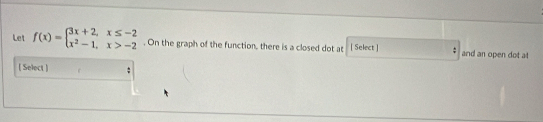 Let f(x)=beginarrayl 3x+2,x≤ -2 x^2-1,x>-2endarray.. On the graph of the function, there is a closed dot at [ Select ] and an open dot at 
( Select )