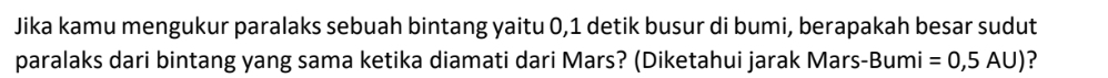 Jika kamu mengukur paralaks sebuah bintang yaitu 0,1 detik busur di bumi, berapakah besar sudut 
paralaks dari bintang yang sama ketika diamati dari Mars? (Diketahui jarak Mars-Bumi =0,5AU) ?