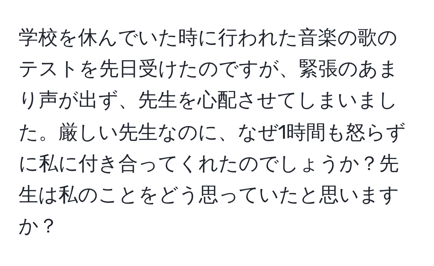 学校を休んでいた時に行われた音楽の歌のテストを先日受けたのですが、緊張のあまり声が出ず、先生を心配させてしまいました。厳しい先生なのに、なぜ1時間も怒らずに私に付き合ってくれたのでしょうか？先生は私のことをどう思っていたと思いますか？