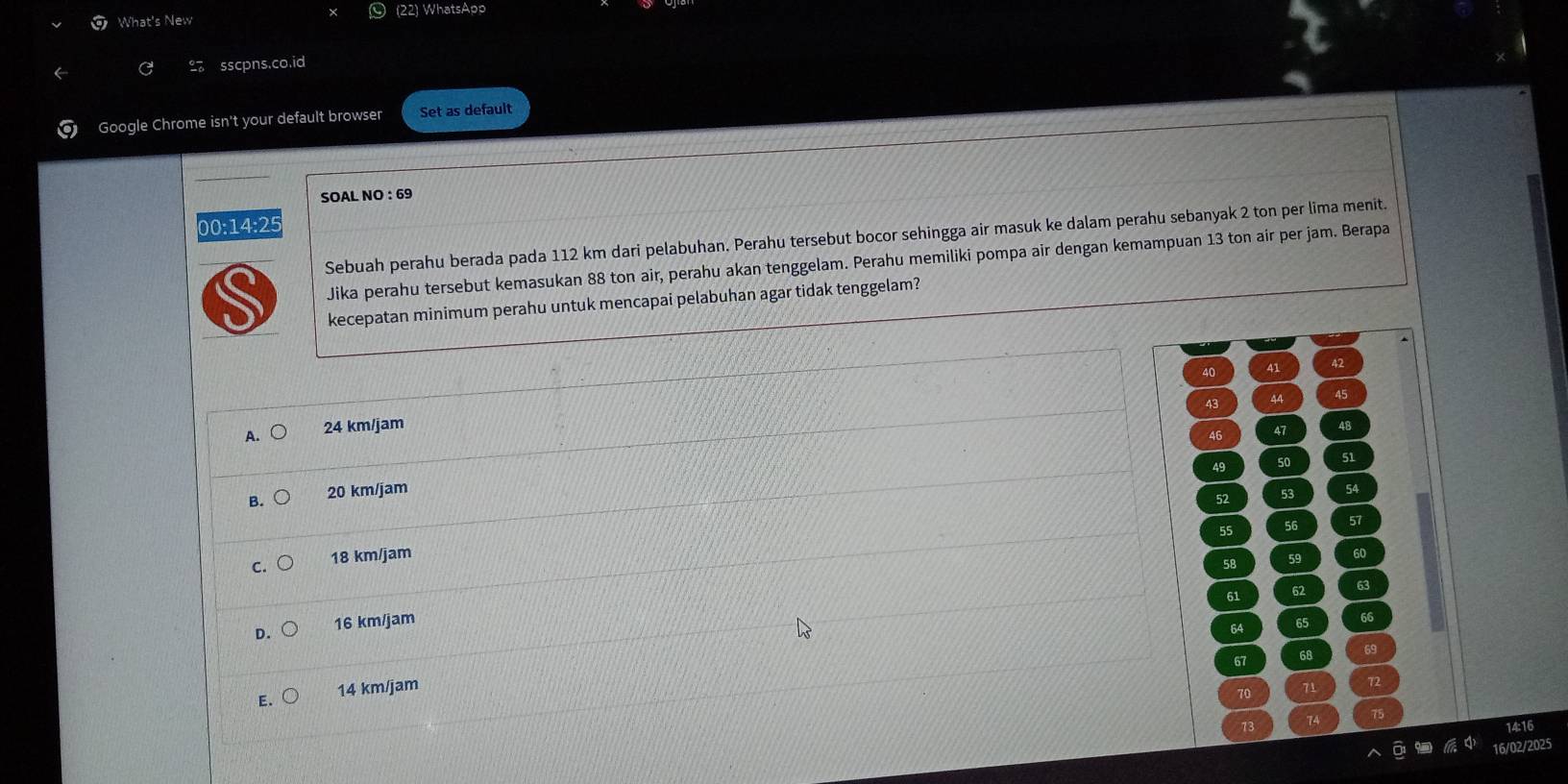 What's New (22) WhatsApp
sscpns.co.id
Google Chrome isn't your default browser Set as default
SOAL NO : 69
00:14:25
Sebuah perahu berada pada 112 km dari pelabuhan. Perahu tersebut bocor sehingga air masuk ke dalam perahu sebanyak 2 ton per lima menit.
Jika perahu tersebut kemasukan 88 ton air, perahu akan tenggelam. Perahu memiliki pompa air dengan kemampuan 13 ton air per jam. Berapa
kecepatan minimum perahu untuk mencapai pelabuhan agar tidak tenggelam?
40 41
43 44 45
A. 24 km/jam 47 48
46
49
51
B. 20 km/jam 54
52
55 56 57
C. 18 km/jam
58 59 60
61 Q 63
D. 16 km/jam 65 66
64
67 68 69
E. 14 km/jam
70 71 72
73
1A 75
14:16
16/02/2025