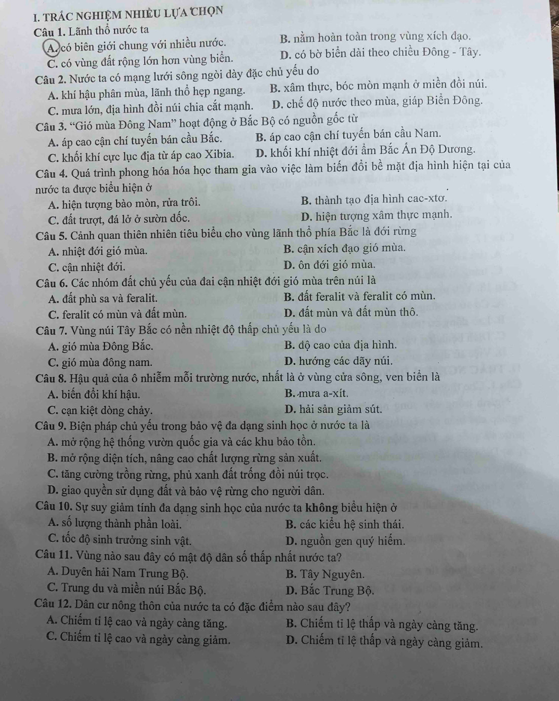 TRÁC NGHIỆM NHIÈU LựA CHọN
Câu 1. Lãnh thổ nước ta
A. có biên giới chung với nhiều nước.
B. nằm hoàn toàn trong vùng xích đạo.
C. có vùng đất rộng lớn hơn vùng biển. D. có bờ biển dài theo chiều Đông - Tây.
Câu 2. Nước ta có mạng lưới sông ngòi dày đặc chủ yếu do
A. khí hậu phân mùa, lãnh thổ hẹp ngang. B. xâm thực, bóc mòn mạnh ở miền đồi núi.
C. mưa lớn, địa hình đồi núi chia cắt mạnh. D. chế độ nước theo mùa, giáp Biển Đông.
Câu 3. “Gió mùa Đông Nam” hoạt động ở Bắc Bộ có nguồn gốc từ
A. áp cao cận chí tuyến bán cầu Bắc. B. áp cao cận chí tuyến bán cầu Nam.
C. khối khí cực lục địa từ áp cao Xibia. D. khối khí nhiệt đới ẩm Bắc Ấn Độ Dương.
Câu 4. Quá trình phong hóa hóa học tham gia vào việc làm biến đổi bề mặt địa hình hiện tại của
nước ta được biểu hiện ở
A. hiện tượng bào mòn, rửa trôi. B. thành tạo địa hình cac-xtơ.
C. đất trượt, đá lở ở sườn dốc. D. hiện tượng xâm thực mạnh.
Câu 5. Cảnh quan thiên nhiên tiêu biểu cho vùng lãnh thổ phía Bắc là đới rừng
A. nhiệt đới gió mùa. B. cận xích đạo gió mùa.
C. cận nhiệt đới. D. ôn đới gió mùa.
Câu 6. Các nhóm đất chủ yếu của đai cận nhiệt đới gió mùa trên núi là
A. đất phù sa và feralit. B. đất feralit và feralit có mùn.
C. feralit có mùn và đất mùn. D. đất mùn và đất mùn thô.
Câu 7. Vùng núi Tây Bắc có nền nhiệt độ thấp chủ yếu là do
A. gió mùa Đông Bắc. B. độ cao của địa hình.
C. gió mùa đông nam. D. hướng các dãy núi.
Câu 8. Hậu quả của ô nhiễm mỗi trường nước, nhất là ở vùng cửa sông, ven biển là
A. biến đổi khí hậu. B. mưa a-xít.
C. cạn kiệt dòng chảy. D. hải sản giảm sút.
Câu 9. Biện pháp chủ yếu trong bảo vệ đa dạng sinh học ở nước ta là
A. mở rộng hệ thống vườn quốc gia và các khu bảo tồn.
B. mở rộng diện tích, nâng cao chất lượng rừng sản xuất.
C. tăng cường trồng rừng, phủ xanh đất trống đồi núi trọc.
D. giao quyền sử dụng đất và bảo vệ rừng cho người dân.
Câu 10. Sự suy giảm tính đa dạng sinh học của nước ta không biểu hiện ở
A. số lượng thành phần loài. B. các kiểu hệ sinh thái.
C. tốc độ sinh trưởng sinh vật. D. nguồn gen quý hiếm.
Câu 11. Vùng nào sau đây có mật độ dân số thấp nhất nước ta?
A. Duyên hải Nam Trung Bộ. B. Tây Nguyên.
C. Trung du và miền núi Bắc Bộ. D. Bắc Trung Bộ.
Câu 12. Dân cư nông thôn của nước ta có đặc điểm nào sau đây?
A. Chiếm tỉ lệ cao và ngày càng tăng. B. Chiếm tỉ lệ thấp và ngày càng tăng.
C. Chiếm tỉ lệ cao và ngày càng giảm. D. Chiếm tỉ lệ thấp và ngày càng giảm.