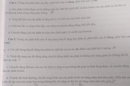 Trong các phát biểu sau đây, phát biểu nào là đúng, phát biểu nào là sả1
a. Các phân từ khí được coi là những quả cầu, dân hồi tuyệt đổi và kích thước của các phân từ rất nhỏ so
với khoáng cách trung bình giữa chúng.
b. Tổng thể tích của các phân từ đảng kế so với thể tích của bình chứa khí.
c. Giữa hai lần va chạm liên tiếp, các phân từ chuyến động thắng biển đổi đều.
d. Chuyển động của các phần tử tuần theo định luật I, II và III của Newton.
à sai? Câu 2: Trong các phát biểu sau về ứng dụng thuyết động học phân tử, phát biểu nào là đủng, phát biểu nà
x a. Các nội dung thuyết động học phần từ chất khi mô tả các đặc điểm của chất khi lí tưởng.
b. Nhiệt độ cảng cao thi động năng chuyển động nhiệt các phần tứ không khí cảng giám do không khí bị
iâm áp suất.
c. Chuyển động Brown của các hạt khói lợ lừng trong không khi giúp ta hình dung được về chuyển động
ủa các phân từ khí,
d. Ở nhiệt độ bình thường, tốc độ trung bình của các phân từ lên tới hàng trấm mét trên giây. Điều này sư
a tốc độ lạn toá mùi nước hoa trong không khí yên lặng có thể lên tới hàng trăm mét trên giây