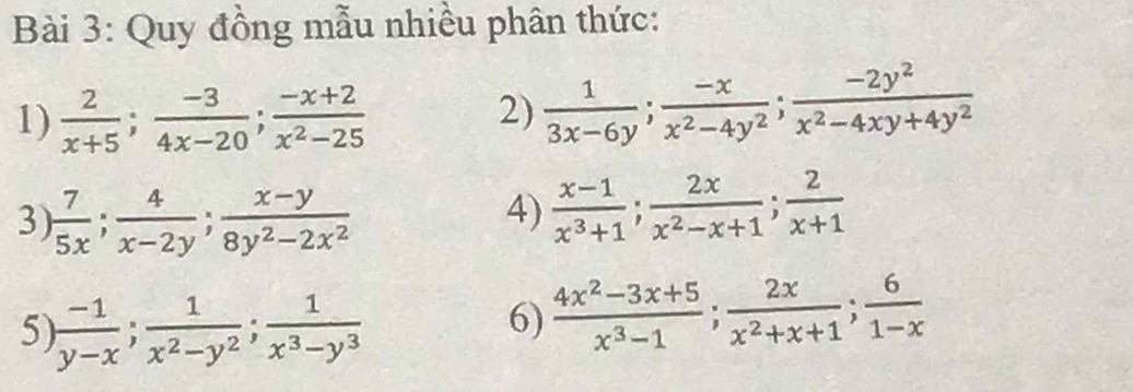 Quy đồng mẫu nhiều phân thức: 
1)  2/x+5 ;  (-3)/4x-20 ;  (-x+2)/x^2-25 
2)  1/3x-6y ;  (-x)/x^2-4y^2 ;  (-2y^2)/x^2-4xy+4y^2 
3)  7/5x ;  4/x-2y ;  (x-y)/8y^2-2x^2 
4)  (x-1)/x^3+1 ;  2x/x^2-x+1 ;  2/x+1 
5)  (-1)/y-x ;  1/x^2-y^2 ;  1/x^3-y^3 
6)  (4x^2-3x+5)/x^3-1 ;  2x/x^2+x+1 ;  6/1-x 