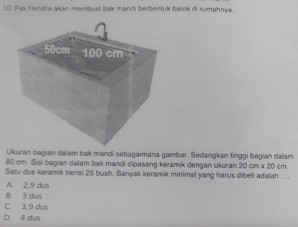 Pak Hendra akan membuat bak mandi berbentuk balok di rumahnya.
Ukuran bagian dalam bak mandi sebagaimana gambar. Sedangkan tinggi bagian dalam
80 cm. Sisi bagian dalam bak mandi dipasang keramik dengan ukuran 20cm* 20cm. 
Satu dus keramik berisi 25 buah. Banyak keramik minimal yang harus dibeli adalah ....
A. 2,9 dus
B. 3 dus
C. 3,9 dus
D. 4 dus