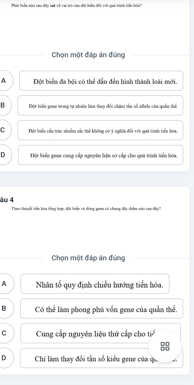 Phát biểu nào sau đây sai về vai trò của đột biển đối với quá trình tiến hóa?
Chọn một đáp án đúng
A Đột biến đa bội có thể dẫn đến hình thành loài mới.
B Đột biến gene trong tự nhiên làm thay đổi chậm tần số allele của quần thể.
C Đột biến cấu trúc nhiễm sắc thể không có ý nghĩa đối với quá trình tiến hóa.
D Đột biến gene cung cấp nguyên liệu sơ cấp cho quá trình tiến hóa.
âu 4
Theo thuyết tiến hóa tổng hợp, đột biến và dòng gene có chung đặc điểm nào sau đây?
Chọn một đáp án đúng
A Nhân tố quy định chiều hướng tiến hóa.
B Có thể làm phong phú vốn gene của quần thể.
C Cung cấp nguyên liệu thứ cấp cho tiế
D Chi làm thay đổi tần số kiểu gene của qu