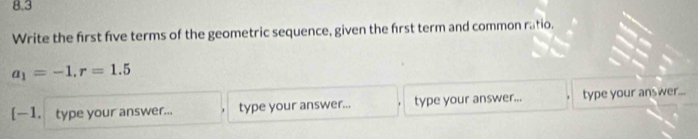 8.3 
Write the first five terms of the geometric sequence, given the first term and common ratio.
a_1=-1, r=1.5
[—1. type your answer... type your answer... type your answer... type your ans wer...