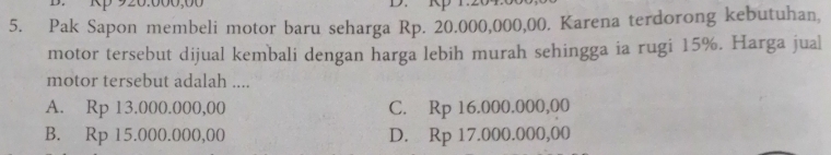 Rp 920.000,00 D. Rp 1.204
5. Pak Sapon membeli motor baru seharga Rp. 20.000,000,00. Karena terdorong kebutuhan,
motor tersebut dijual kembali dengan harga lebih murah sehingga ia rugi 15%. Harga jual
motor tersebut adalah ....
A. Rp 13.000.000,00 C. Rp 16.000.000,00
B. Rp 15.000.000,00 D. Rp 17.000.000,00