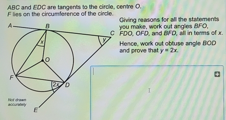 ABC and EDC are tangents to the circle, centre O.
F lies on the circumference of the circle. 
iving reasons for all the statements 
ou make, work out angles BFO,
DO, OFD, and BFD, all in terms of x. 
ence, work out obtuse angle BOD
nd prove that y=2x.