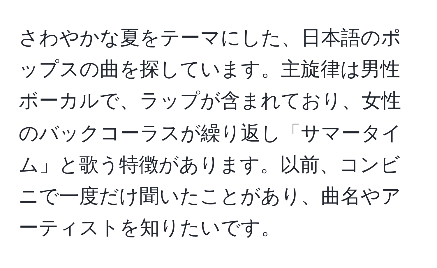 さわやかな夏をテーマにした、日本語のポップスの曲を探しています。主旋律は男性ボーカルで、ラップが含まれており、女性のバックコーラスが繰り返し「サマータイム」と歌う特徴があります。以前、コンビニで一度だけ聞いたことがあり、曲名やアーティストを知りたいです。