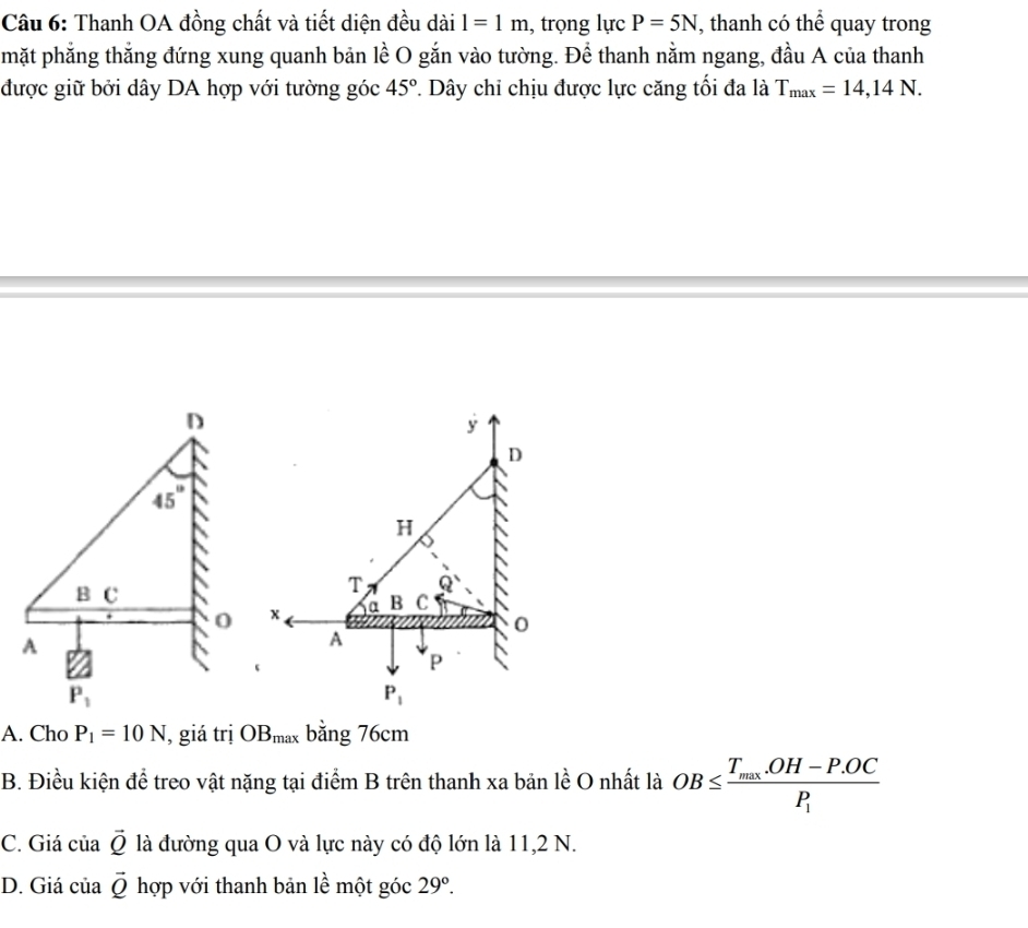 Thanh OA đồng chất và tiết diện đều dài l=1m , trọng lực P=5N , thanh có thể quay trong
mặt phẳng thắng đứng xung quanh bản lề O gắn vào tường. Để thanh nằm ngang, đầu A của thanh
được giữ bởi dây DA hợp với tường góc 45° *. Dây chi chịu được lực căng tối đa là T_max=14,14N.
A. Cho P_1=10N , giá trị OB_max bằng 76cm
B. Điều kiện đề treo vật nặng tại điểm B trên thanh xa bản lề O nhất là OB≤ frac T_max.OH-P.OCP_1
C. Giá của vector Q là đường qua O và lực này có độ lớn là 11,2 N.
D. Giá của vector Q hợp với thanh bản lề một góc 29°.