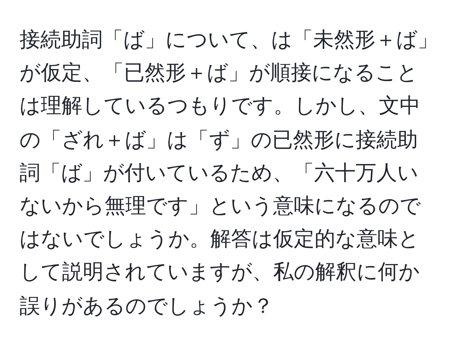 接続助詞「ば」について、は「未然形＋ば」が仮定、「已然形＋ば」が順接になることは理解しているつもりです。しかし、文中の「ざれ＋ば」は「ず」の已然形に接続助詞「ば」が付いているため、「六十万人いないから無理です」という意味になるのではないでしょうか。解答は仮定的な意味として説明されていますが、私の解釈に何か誤りがあるのでしょうか？