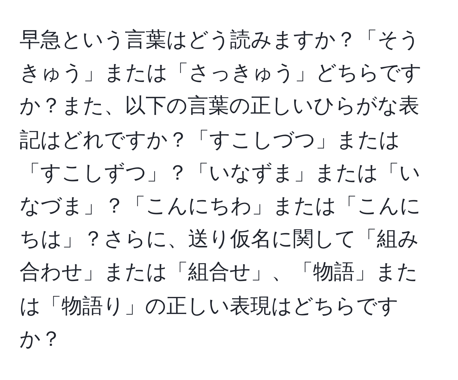 早急という言葉はどう読みますか？「そうきゅう」または「さっきゅう」どちらですか？また、以下の言葉の正しいひらがな表記はどれですか？「すこしづつ」または「すこしずつ」？「いなずま」または「いなづま」？「こんにちわ」または「こんにちは」？さらに、送り仮名に関して「組み合わせ」または「組合せ」、「物語」または「物語り」の正しい表現はどちらですか？