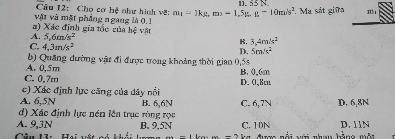 D. 55 N.
Câu 12: Cho cơ hệ như hình vẽ: m_1=1kg, m_2=1,5g, g=10m/s^2. Ma sát giữa m_1
vật và mặt phẳng ngang là 0.1
a) Xác định gia tốc của hệ vật
A. 5, 6m/s^2 B. 3, 4m/s^2
C. 4, 3m/s^2
D. 5m/s^2
b) Quãng đường vật đi được trong khoảng thời gian 0,5s
A. 0,5m
B. 0, 6m
C. 0, 7m D. 0, 8m
c) Xác định lực căng của dây nối
A. 6, 5N B. 6, 6N C. 6, 7N D. 6, 8N
d) Xác định lực nén lên trục ròng rọc
A. 9, 3N B. 9, 5N C. 10N D. 11N
Câu 13: Hai vật có khối krơng m=1 ka: m=2 kg được nối với nhau bằng một