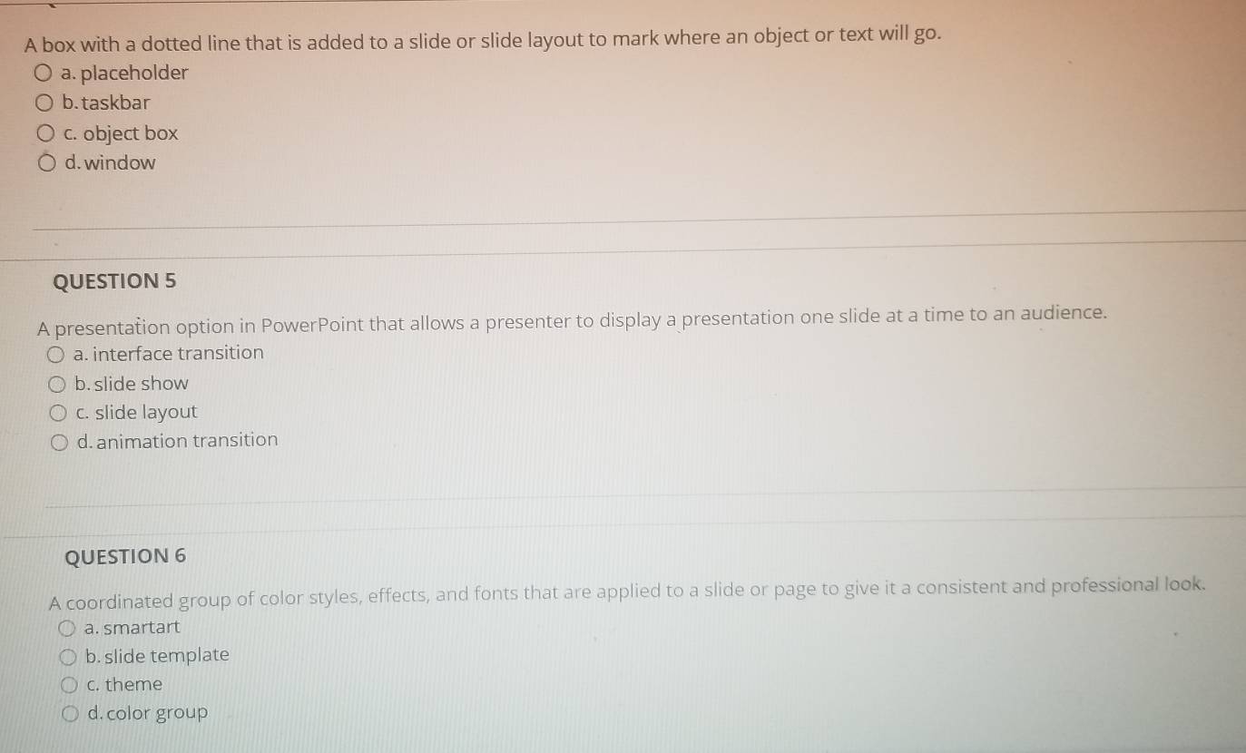 A box with a dotted line that is added to a slide or slide layout to mark where an object or text will go.
a. placeholder
b. taskbar
c. object box
d. window
QUESTION 5
A presentation option in PowerPoint that allows a presenter to display a presentation one slide at a time to an audience.
a. interface transition
b. slide show
c. slide layout
d. animation transition
QUESTION 6
A coordinated group of color styles, effects, and fonts that are applied to a slide or page to give it a consistent and professional look.
a. smartart
b. slide template
c. theme
d. color group