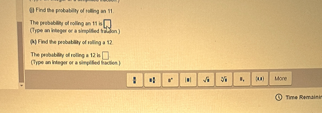 Find the probability of rolling an 11. 
The probability of rolling an 11 is 
(Type an integer or a simplified fracsion.) 
(k) Find the probability of rolling a 12. 
The probability of rolling a 12 is 
(Type an integer or a simplified fraction.)
 □ /□   □  □ /□   □° |□ | sqrt(□ ) sqrt[3](□ ).. (0,8) More 
Time Remaini