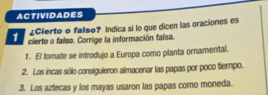 ACTIVIDADES 
¿Cierto o falso? Indica si lo que dicen las oraciones es 
1 cierto o falso. Corrige la información falsa. 
1. El tomate se introdujo a Europa como planta ornamental. 
2. Los incas sólo consiguieron almacenar las papas por poco tiempo. 
3. Los aztecas y los mayas usaron las papas como moneda.