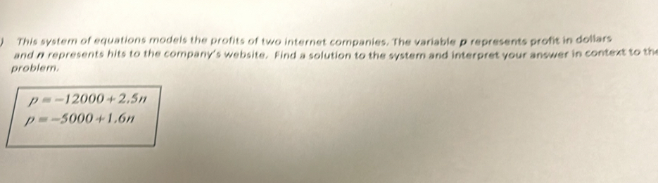 This system of equations models the profits of two internet companies. The variable p represents profit in dollars 
and n represents hits to the company's website. Find a solution to the system and interpret your answer in context to th 
problem.
p=-12000+2.5n
p=-5000+1.6n