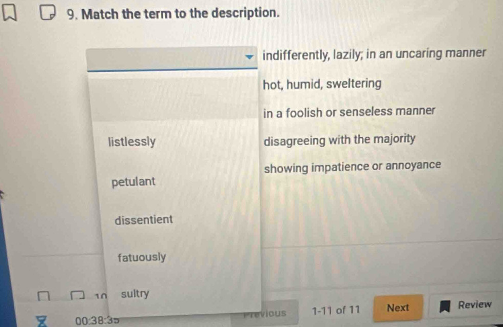 Match the term to the description.
indifferently, lazily; in an uncaring manner
hot, humid, sweltering
in a foolish or senseless manner
listlessly disagreeing with the majority
showing impatience or annoyance
petulant
dissentient
fatuously
10 sultry
1 00:38:3= vious 1-11 of 11 Next Review