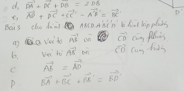 d, vector DA+vector DC+vector DB=2DB
e) vector AD+vector DC+vector CC'-vector A'B'=vector BC'
D' 
BCi3 cho Xun ABCD. AisCp la RinB lGp planes
vector CD
a) ② Vects vector AB cang Pluies 
b, vec to vector AB vector CD Cung huris 
C. vector AB=vector AD
P. vector BA+vector BC+vector BB'=vector BD'