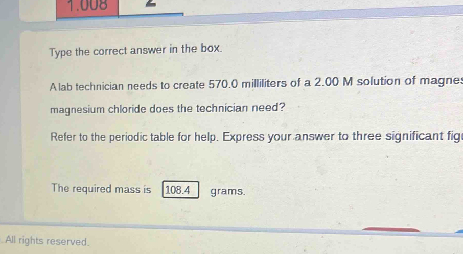 1.008 
Type the correct answer in the box. 
A lab technician needs to create 570.0 milliliters of a 2.00 M solution of magnes 
magnesium chloride does the technician need? 
Refer to the periodic table for help. Express your answer to three significant fig 
The required mass is 108.4 grams. 
All rights reserved.