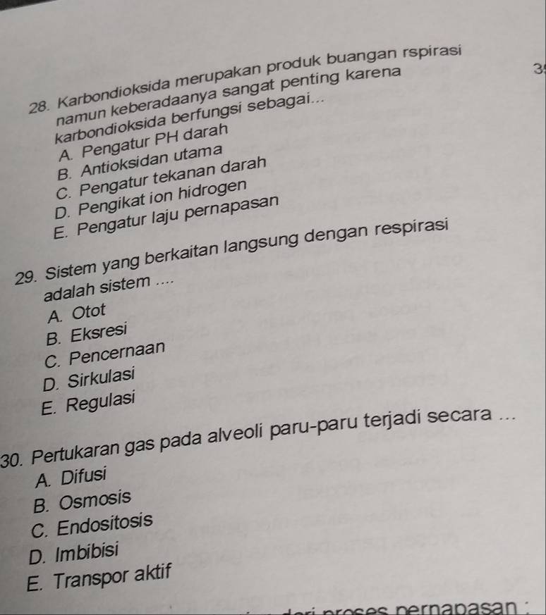 Karbondioksida merupakan produk buangan rspiras
namun keberadaanya sangat penting karena
3
karbondioksida berfungsi sebagai...
A. Pengatur PH darah
B. Antioksidan utama
C. Pengatur tekanan darah
D. Pengikat ion hidrogen
E. Pengatur laju pernapasan
29. Sistem yang berkaitan langsung dengan respirasi
adalah sistem ....
A. Otot
B. Eksresi
C. Pencernaan
D. Sirkulasi
E. Regulasi
30. Pertukaran gas pada alveoli paru-paru terjadi secara ...
A. Difusi
B. Osmosis
C. Endositosis
D. Imbibisi
E. Transpor aktif