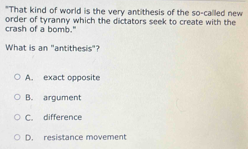 "That kind of world is the very antithesis of the so-called new
order of tyranny which the dictators seek to create with the
crash of a bomb."
What is an "antithesis"?
A. exact opposite
B. argument
C. difference
D. resistance movement