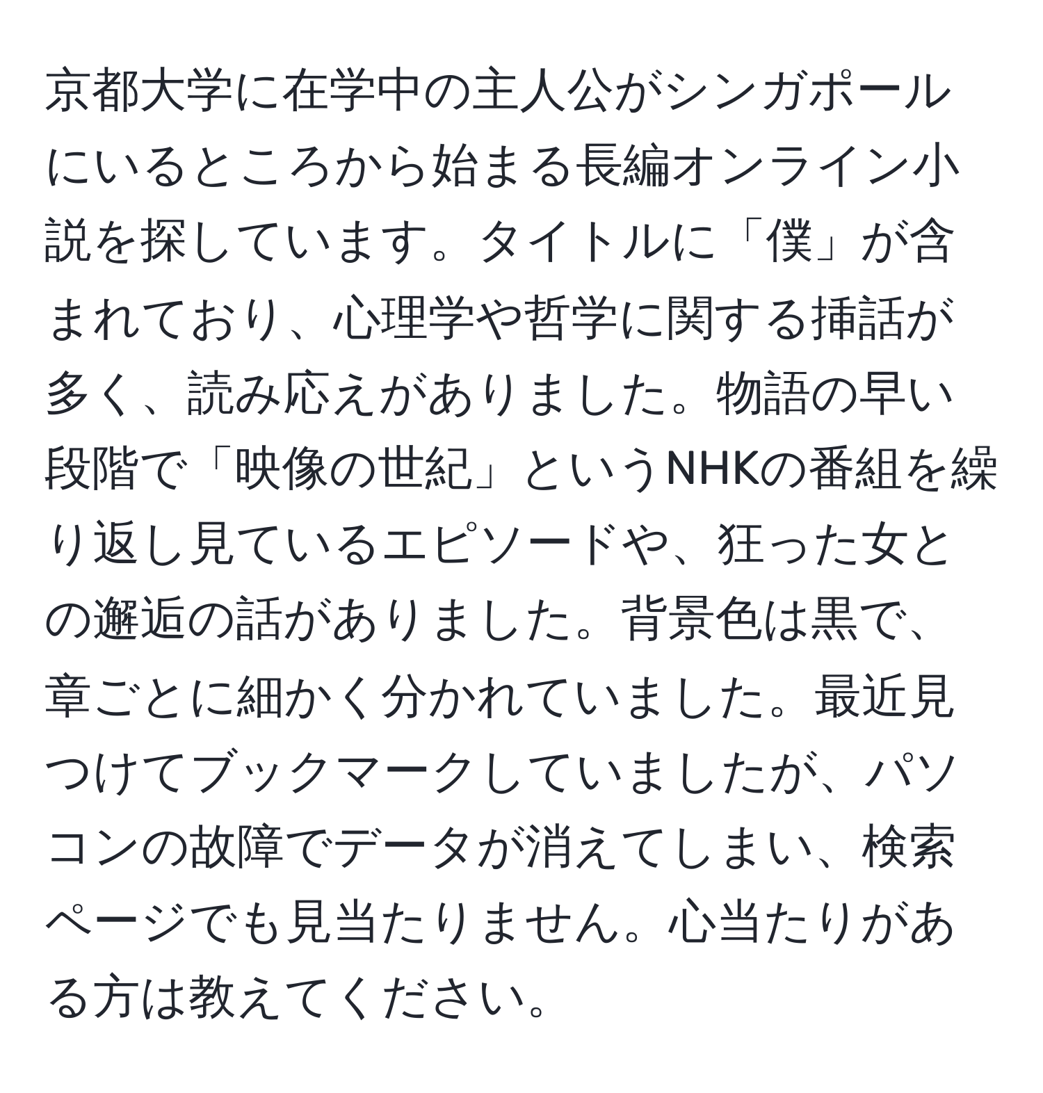 京都大学に在学中の主人公がシンガポールにいるところから始まる長編オンライン小説を探しています。タイトルに「僕」が含まれており、心理学や哲学に関する挿話が多く、読み応えがありました。物語の早い段階で「映像の世紀」というNHKの番組を繰り返し見ているエピソードや、狂った女との邂逅の話がありました。背景色は黒で、章ごとに細かく分かれていました。最近見つけてブックマークしていましたが、パソコンの故障でデータが消えてしまい、検索ページでも見当たりません。心当たりがある方は教えてください。