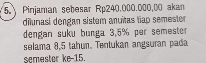 Pinjaman sebesar Rp240.000.000,00 akan 
dilunasi dengan sistem anuitas tiap semester 
dengan suku bunga 3,5% per semester 
selama 8,5 tahun. Tentukan angsuran pada 
semester ke -15.